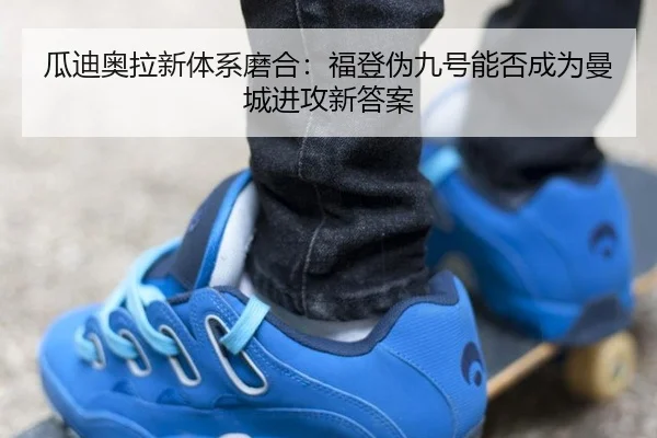 瓜迪奥拉新体系磨合：福登伪九号能否成为曼城进攻新答案