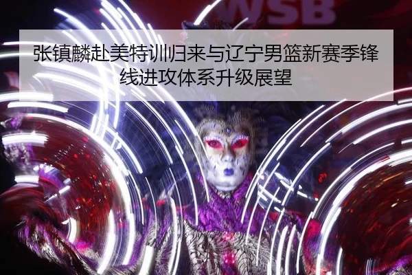 张镇麟赴美特训归来与辽宁男篮新赛季锋线进攻体系升级展望